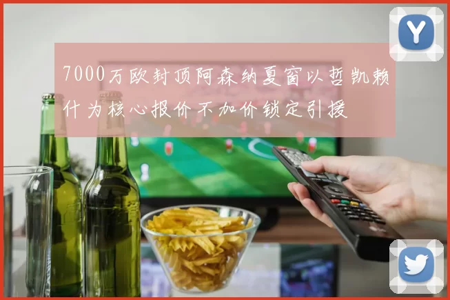 7000万欧封顶阿森纳夏窗以哲凯赖什为核心报价不加价锁定引援